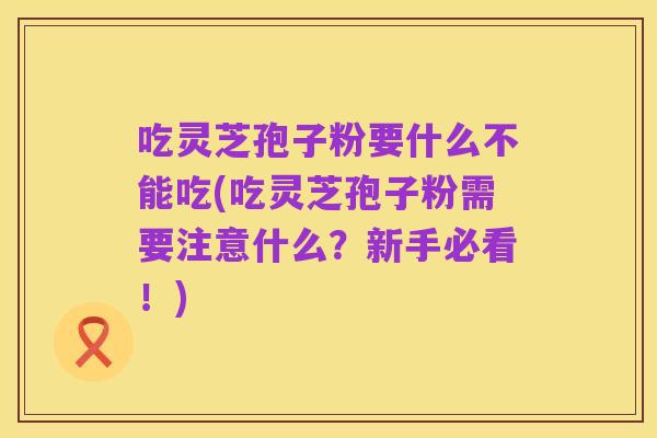 吃灵芝孢子粉要什么不能吃(吃灵芝孢子粉需要注意什么?新手必看!)