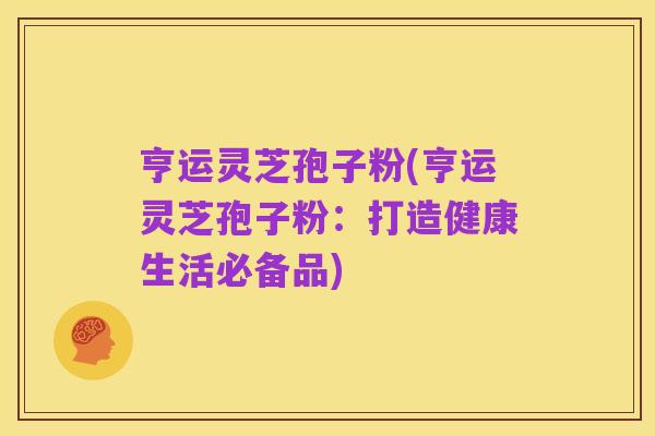 亨运灵芝孢子粉(亨运灵芝孢子粉:打造健康生活必备品)