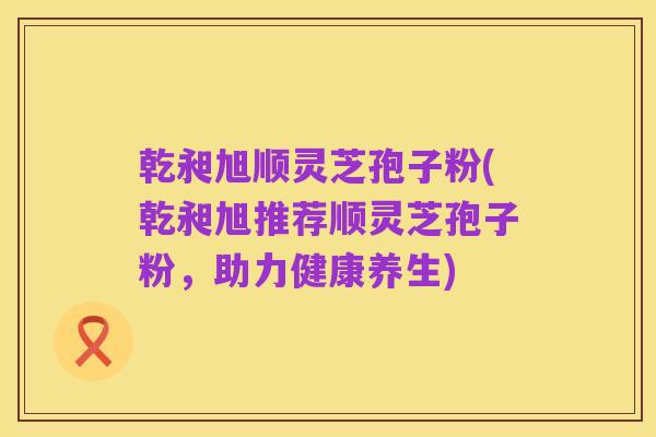 乾昶旭顺灵芝孢子粉(乾昶旭推荐顺灵芝孢子粉，助力健康养生)