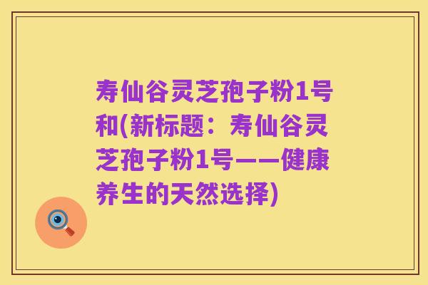 寿仙谷灵芝孢子粉1号和(新标题:寿仙谷灵芝孢子粉1号——健康养生的天然选择)