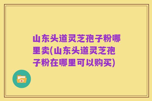山东头道灵芝孢子粉哪里卖(山东头道灵芝孢子粉在哪里可以购买)