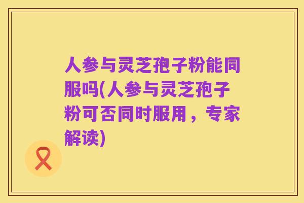 人参与灵芝孢子粉能同服吗(人参与灵芝孢子粉可否同时服用，专家解读)
