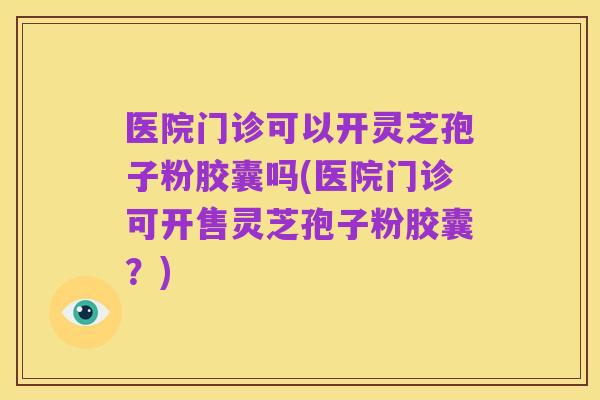 医院门诊可以开灵芝孢子粉胶囊吗(医院门诊可开售灵芝孢子粉胶囊?)