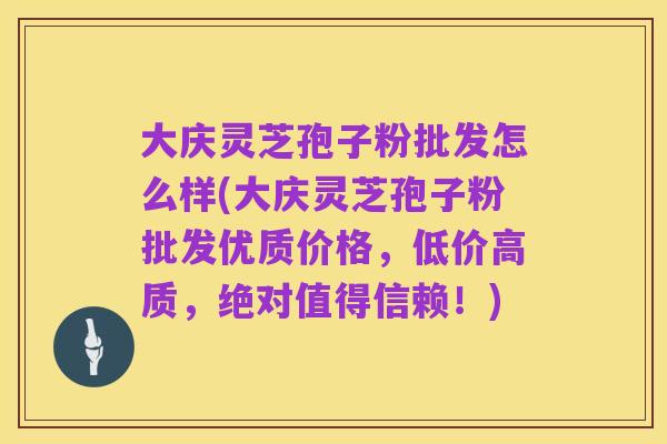 大庆灵芝孢子粉批发怎么样(大庆灵芝孢子粉批发优质价格,低价高质,绝对值得信赖!)