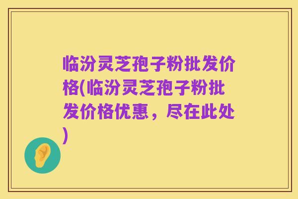 临汾灵芝孢子粉批发价格(临汾灵芝孢子粉批发价格优惠,尽在此处)