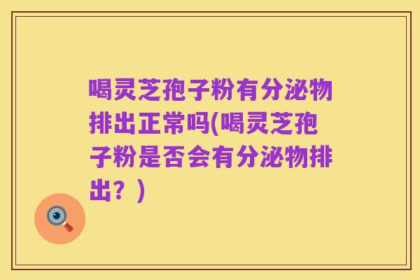 喝灵芝孢子粉有分泌物排出正常吗(喝灵芝孢子粉是否会有分泌物排出?)