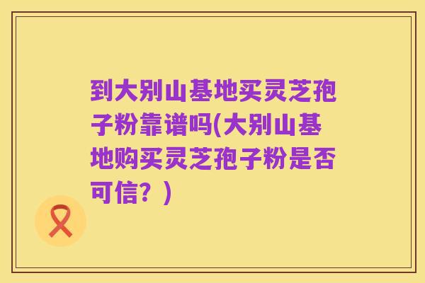 到大别山基地买灵芝孢子粉靠谱吗(大别山基地购买灵芝孢子粉是否可信？)