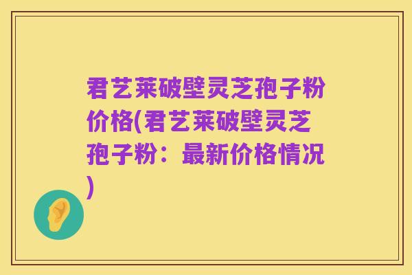 君艺莱破壁灵芝孢子粉价格(君艺莱破壁灵芝孢子粉：最新价格情况)