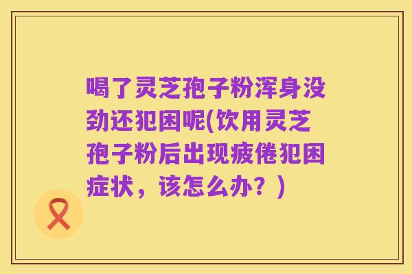 喝了灵芝孢子粉浑身没劲还犯困呢(饮用灵芝孢子粉后出现疲倦犯困症状,该怎么办?)