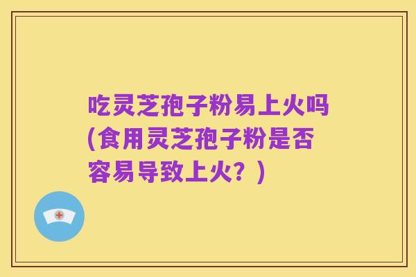吃灵芝孢子粉易上火吗(食用灵芝孢子粉是否容易导致上火?)
