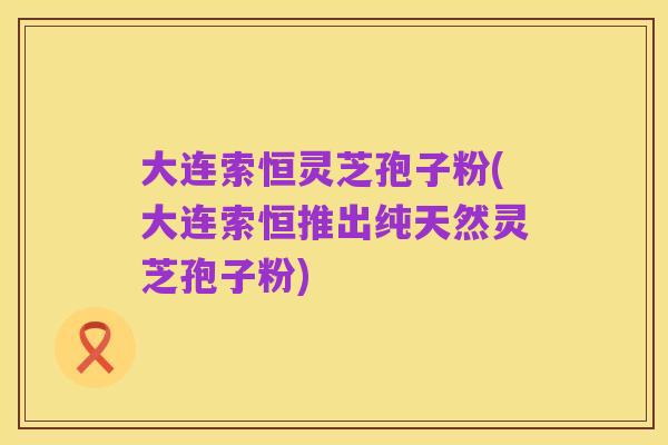 大连索恒灵芝孢子粉(大连索恒推出纯天然灵芝孢子粉)