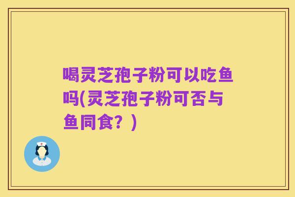 喝灵芝孢子粉可以吃鱼吗(灵芝孢子粉可否与鱼同食?)