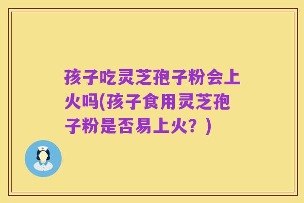 孩子吃灵芝孢子粉会上火吗(孩子食用灵芝孢子粉是否易上火?)