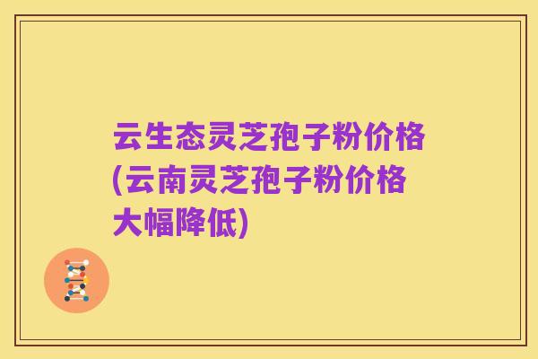 云生态灵芝孢子粉价格(云南灵芝孢子粉价格大幅降低)