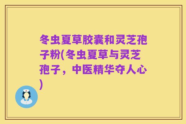 冬虫夏草胶囊和灵芝孢子粉(冬虫夏草与灵芝孢子,中医精华夺人心)