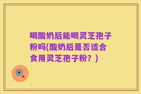 喝酸奶后能喝灵芝孢子粉吗(酸奶后是否适合食用灵芝孢子粉?)