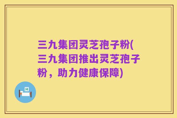 三九集团灵芝孢子粉(三九集团推出灵芝孢子粉,助力健康保障)