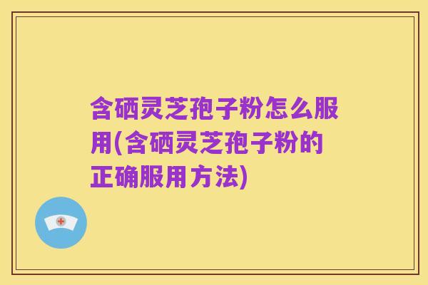 含硒灵芝孢子粉怎么服用(含硒灵芝孢子粉的正确服用方法)