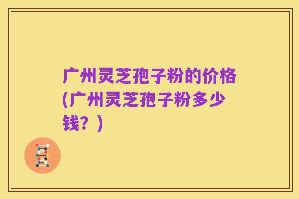 广州灵芝孢子粉的价格(广州灵芝孢子粉多少钱？)