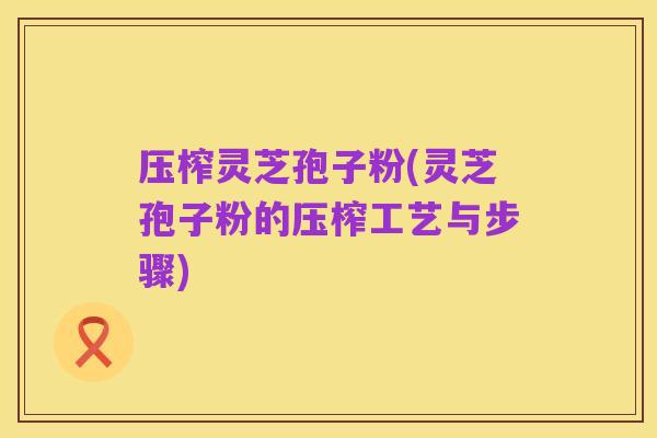 压榨灵芝孢子粉(灵芝孢子粉的压榨工艺与步骤)