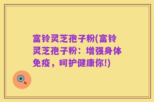 富铃灵芝孢子粉(富铃灵芝孢子粉:增强身体免疫,呵护健康你!)