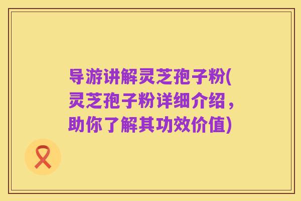 导游讲解灵芝孢子粉(灵芝孢子粉详细介绍,助你了解其功效价值)