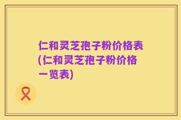 仁和灵芝孢子粉价格表(仁和灵芝孢子粉价格一览表)