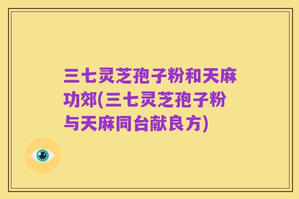 三七灵芝孢子粉和天麻功郊(三七灵芝孢子粉与天麻同台献良方)