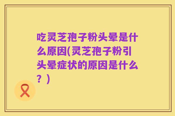 吃灵芝孢子粉头晕是什么原因(灵芝孢子粉引头晕症状的原因是什么?)