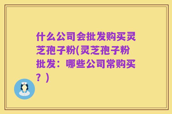 什么公司会批发购买灵芝孢子粉(灵芝孢子粉批发:哪些公司常购买?)