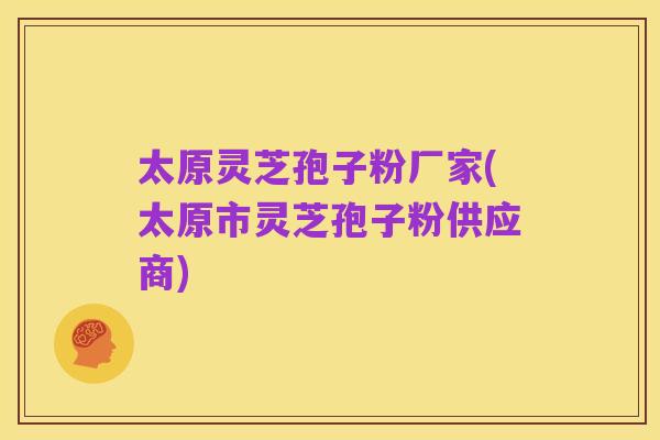 太原灵芝孢子粉厂家(太原市灵芝孢子粉供应商)