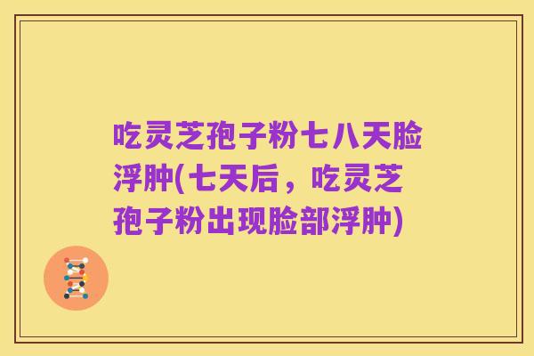 吃灵芝孢子粉七八天脸浮肿(七天后,吃灵芝孢子粉出现脸部浮肿)