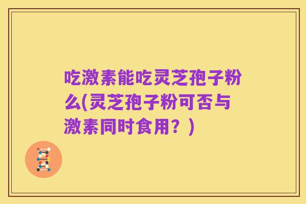 吃激素能吃灵芝孢子粉么(灵芝孢子粉可否与激素同时食用?)