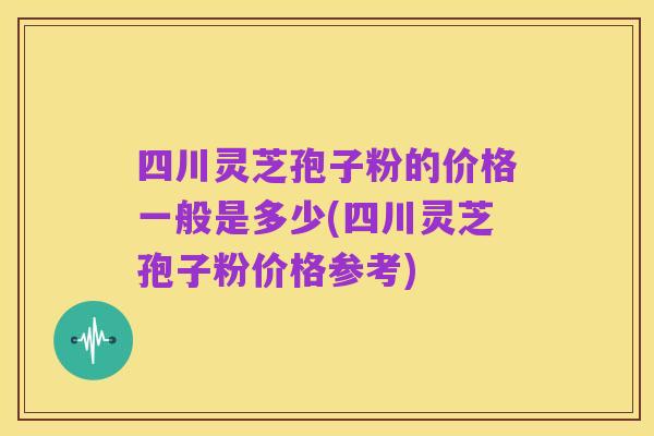 四川灵芝孢子粉的价格一般是多少(四川灵芝孢子粉价格参考)