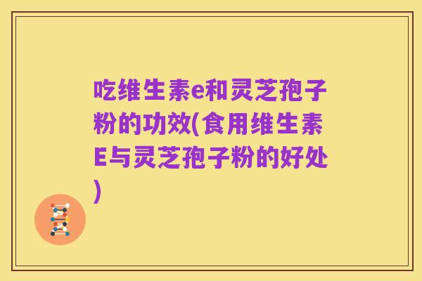 吃维生素e和灵芝孢子粉的功效(食用维生素E与灵芝孢子粉的好处)