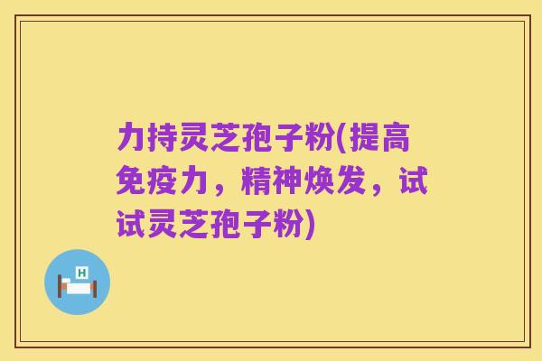 力持灵芝孢子粉(提高免疫力,精神焕发,试试灵芝孢子粉)