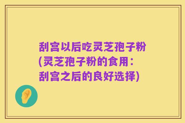 刮宫以后吃灵芝孢子粉(灵芝孢子粉的食用:刮宫之后的良好选择)