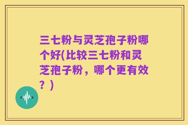 三七粉与灵芝孢子粉哪个好(比较三七粉和灵芝孢子粉,哪个更有效?)