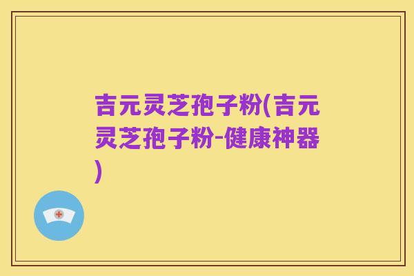 吉元灵芝孢子粉(吉元灵芝孢子粉-健康神器)