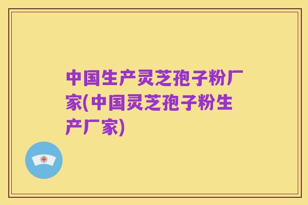 中国生产灵芝孢子粉厂家(中国灵芝孢子粉生产厂家)
