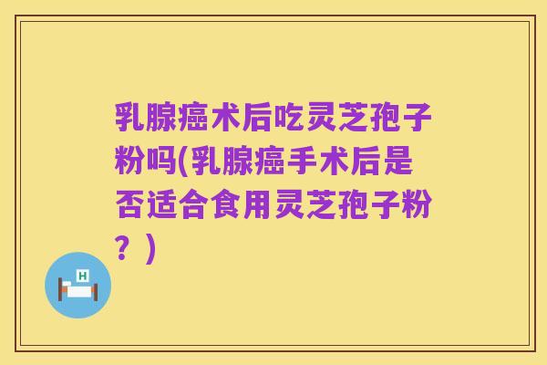 乳腺癌术后吃灵芝孢子粉吗(乳腺癌手术后是否适合食用灵芝孢子粉?)