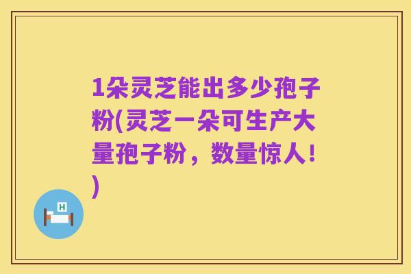 1朵灵芝能出多少孢子粉(灵芝一朵可生产大量孢子粉,数量惊人!)
