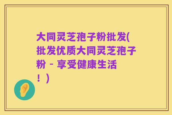大同灵芝孢子粉批发(批发优质大同灵芝孢子粉 - 享受健康生活！)