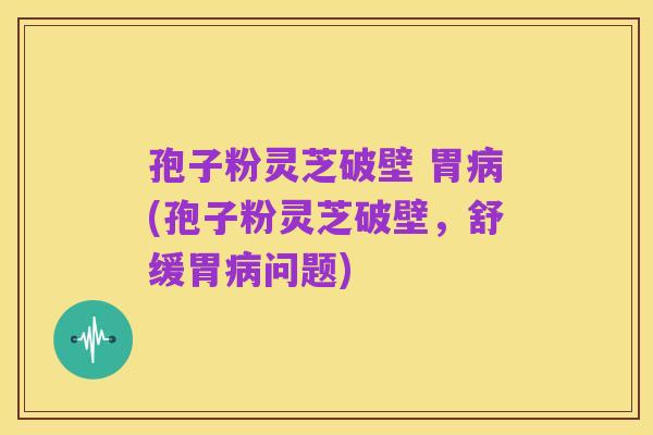 孢子粉灵芝破壁 胃病(孢子粉灵芝破壁，舒缓胃病问题)