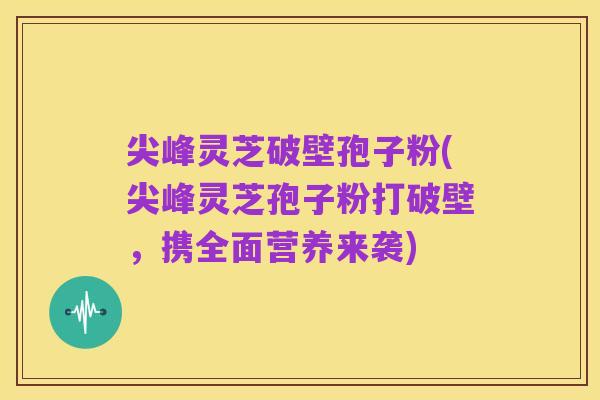 尖峰灵芝破壁孢子粉(尖峰灵芝孢子粉打破壁,携全面营养来袭)