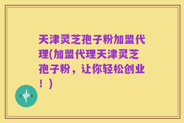 天津灵芝孢子粉加盟代理(加盟代理天津灵芝孢子粉,让你轻松创业!)