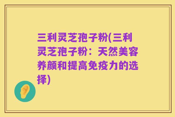 三利灵芝孢子粉(三利灵芝孢子粉：天然美容养颜和提高免疫力的选择)