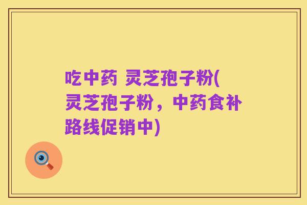 吃中药 灵芝孢子粉(灵芝孢子粉,中药食补路线促销中)