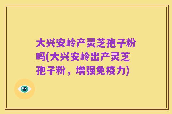 大兴安岭产灵芝孢子粉吗(大兴安岭出产灵芝孢子粉,增强免疫力)