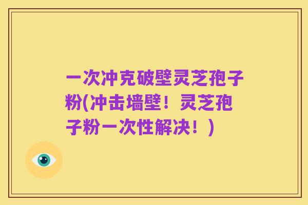 一次冲克破壁灵芝孢子粉(冲击墙壁！灵芝孢子粉一次性解决！)